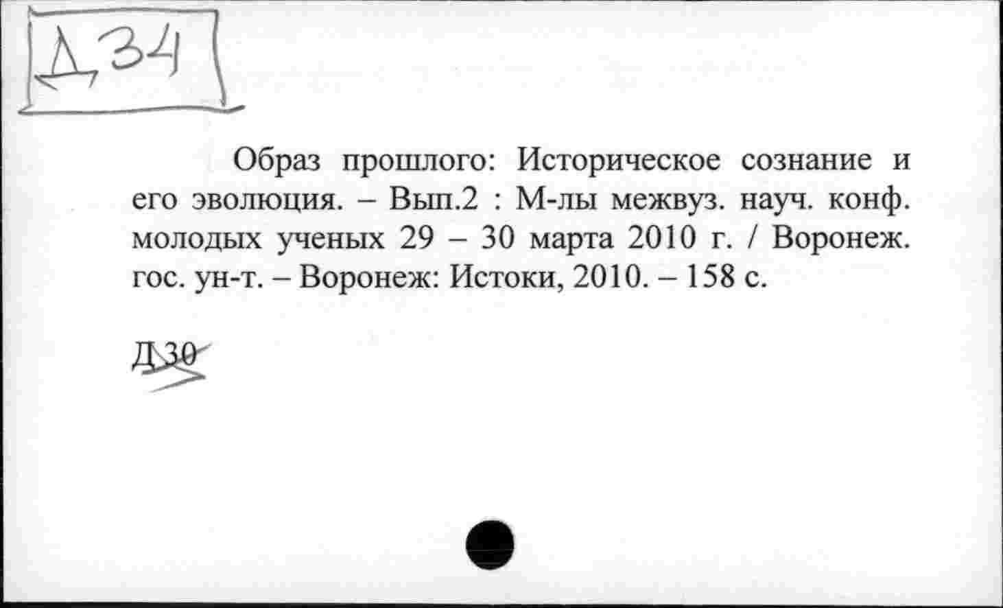 ﻿Образ прошлого: Историческое сознание и его эволюция. - Вып.2 : М-лы межвуз. науч. конф, молодых ученых 29 - 30 марта 2010 г. / Воронеж, гос. ун-т. - Воронеж: Истоки, 2010. - 158 с.